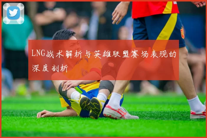 LNG战术解析与英雄联盟赛场表现的深度剖析