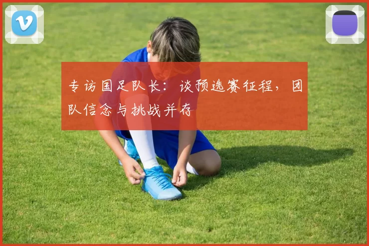专访国足队长:谈预选赛征程,团队信念与挑战并存