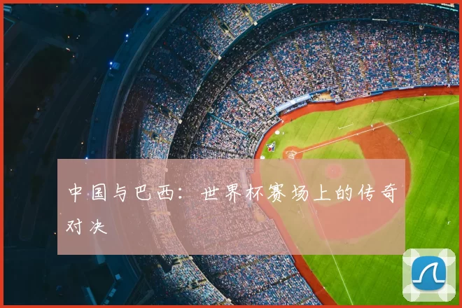 中国与巴西:世界杯赛场上的传奇对决