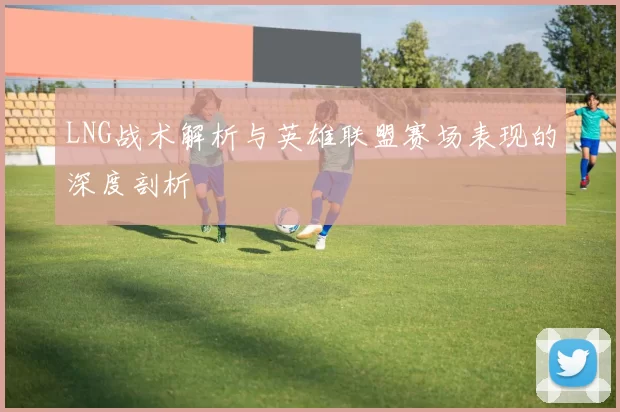 LNG战术解析与英雄联盟赛场表现的深度剖析