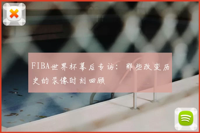 FIBA世界杯幕后专访：那些改变历史的录像时刻回顾