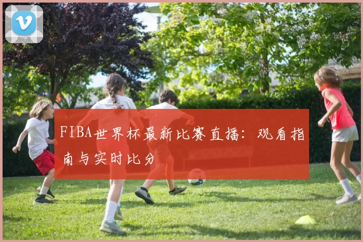 FIBA世界杯最新比赛直播:观看指南与实时比分