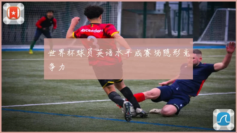 世界杯球员英语水平成赛场隐形竞争力