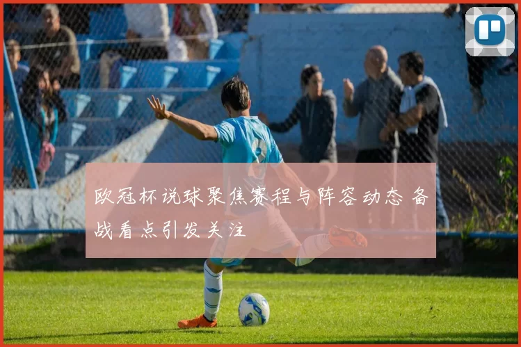 欧冠杯说球聚焦赛程与阵容动态 备战看点引发关注