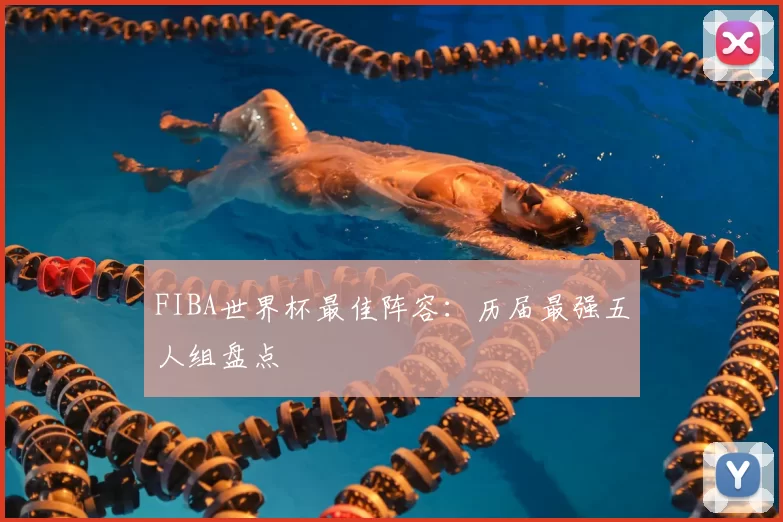FIBA世界杯最佳阵容：历届最强五人组盘点