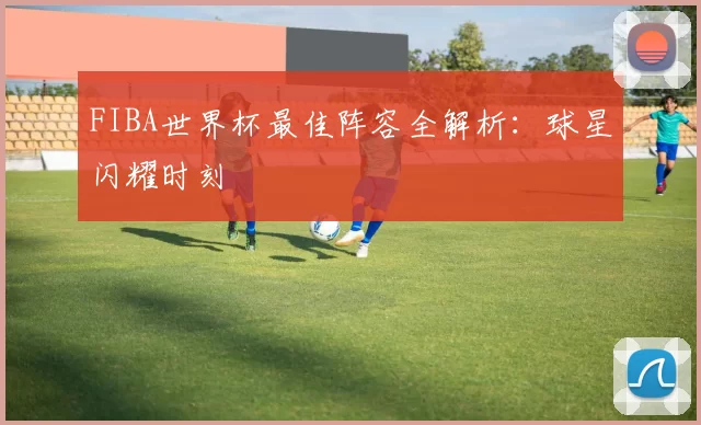 FIBA世界杯最佳阵容全解析：球星闪耀时刻