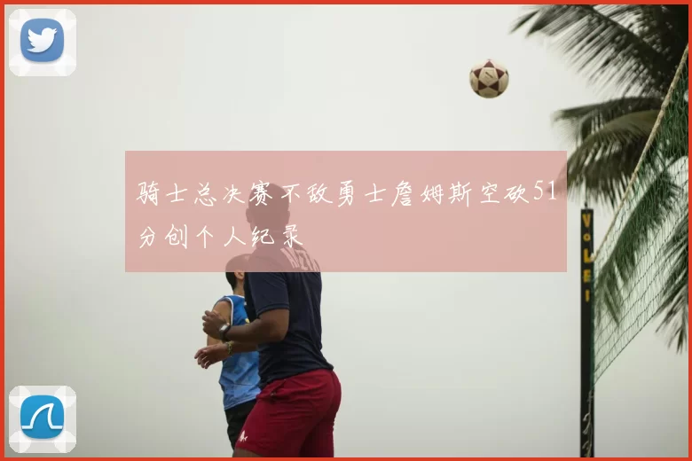 骑士总决赛不敌勇士詹姆斯空砍51分创个人纪录