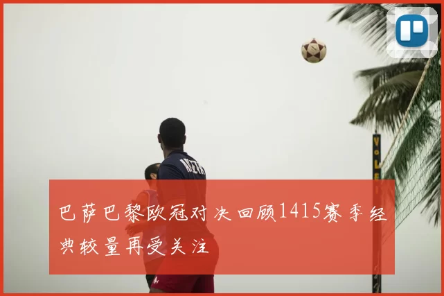 巴萨巴黎欧冠对决回顾1415赛季经典较量再受关注