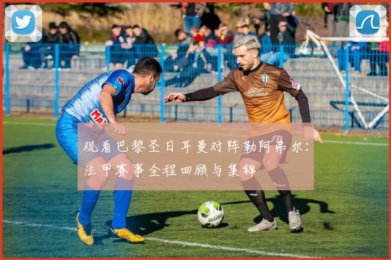 观看巴黎圣日耳曼对阵勒阿弗尔:法甲赛事全程回顾与集锦
