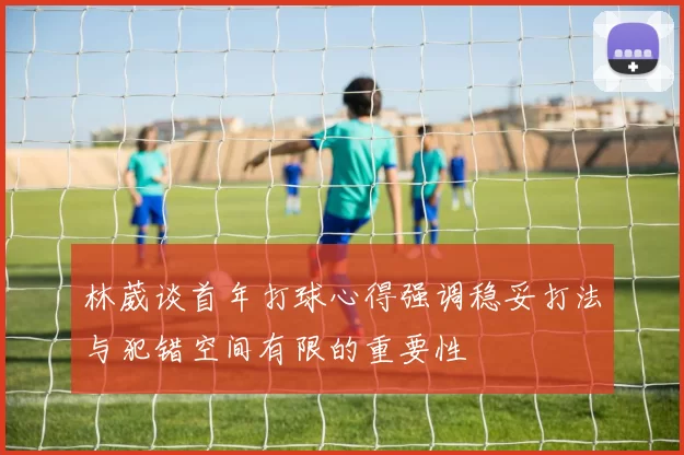林葳谈首年打球心得强调稳妥打法与犯错空间有限的重要性