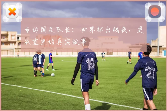 专访国足队长：世界杯出线夜，更衣室里的真实故事