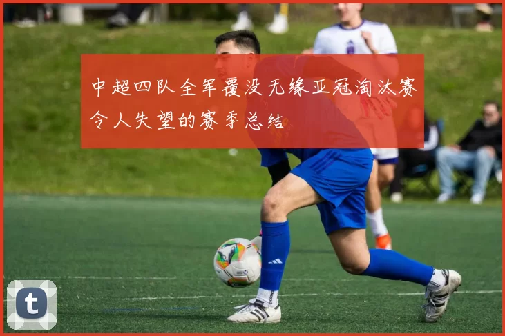 中超四队全军覆没无缘亚冠淘汰赛令人失望的赛季总结