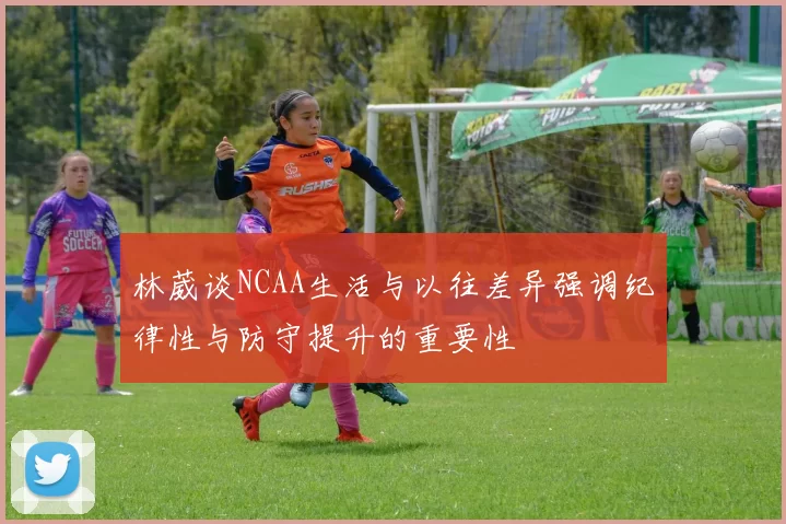 林葳谈NCAA生活与以往差异强调纪律性与防守提升的重要性