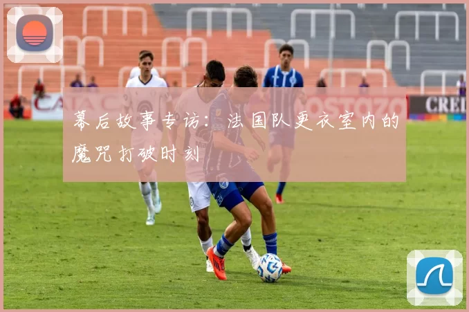 幕后故事专访：法国队更衣室内的魔咒打破时刻