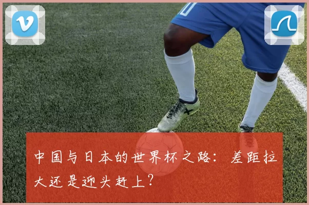 中国与日本的世界杯之路：差距拉大还是迎头赶上？