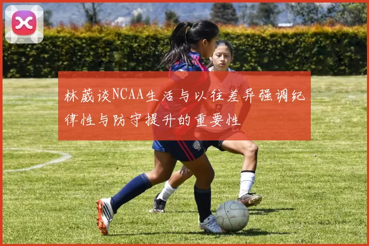 林葳谈NCAA生活与以往差异强调纪律性与防守提升的重要性
