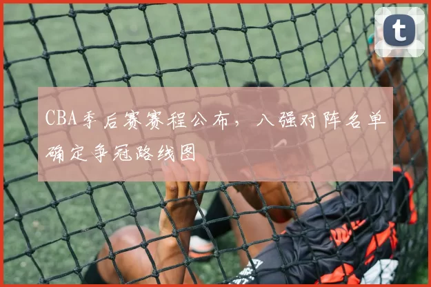 CBA季后赛赛程公布，八强对阵名单确定争冠路线图