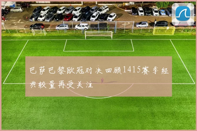 巴萨巴黎欧冠对决回顾1415赛季经典较量再受关注