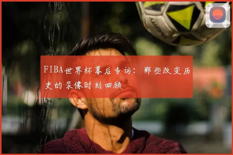FIBA世界杯幕后专访：那些改变历史的录像时刻回顾