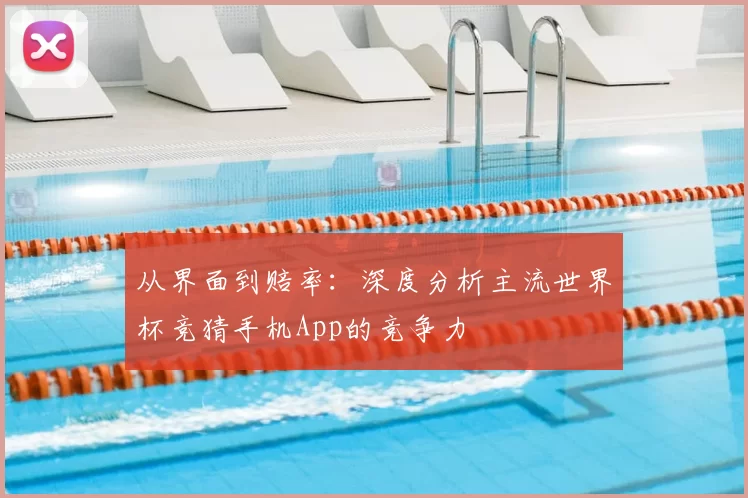 从界面到赔率：深度分析主流世界杯竞猜手机App的竞争力