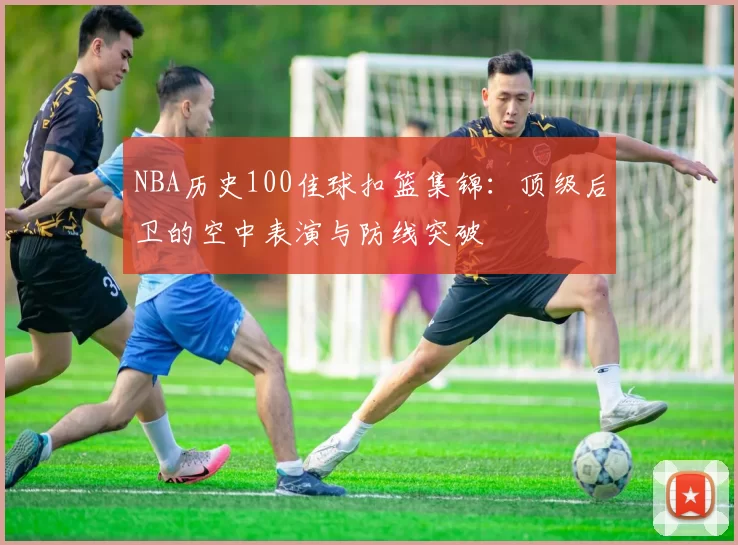 NBA历史100佳球扣篮集锦：顶级后卫的空中表演与防线突破