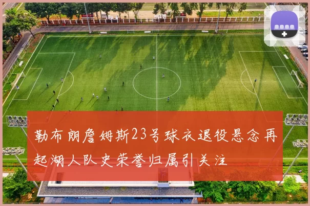 勒布朗詹姆斯23号球衣退役悬念再起湖人队史荣誉归属引关注