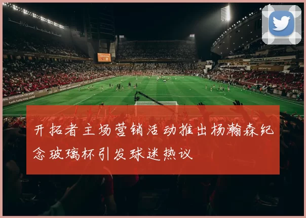 开拓者主场营销活动推出杨瀚森纪念玻璃杯引发球迷热议