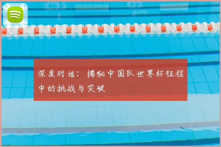 深度对话：揭秘中国队世界杯征程中的挑战与突破